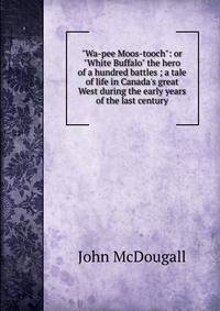 "Wa-pee Moos-tooch": or "White Buffalo" the hero of a hundred battles ; a tale of life in Canada's great West during the early years of the last century
