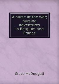 A nurse at the war; nursing adventures in Belgium and France