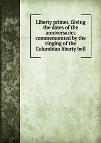 Liberty primer. Giving the dates of the anniversaries commemorated by the ringing of the Columbian liberty bell