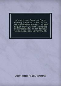 A Selection of Games at Chess Actually Played in London by the Late Alexander M'donnell: The Best English Player, with His Principal Contemporaries, . and M'donnell; with an Appendix Containing Th