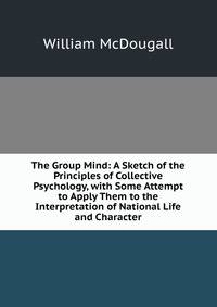 The Group Mind: A Sketch of the Principles of Collective Psychology, with Some Attempt to Apply Them to the Interpretation of National Life and Character