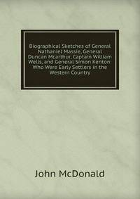 Biographical Sketches of General Nathaniel Massie, General Duncan Mcarthur, Captain William Wells, and General Simon Kenton: Who Were Early Settlers in the Western Country