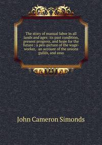 The story of manual labor in all lands and ages: its past condition, present progress, and hope for the future : a pen-picture of the wage-worker, . an account of the unions guilds, and asso