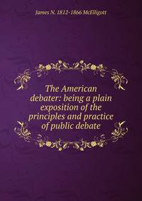 The American debater: being a plain exposition of the principles and practice of public debate