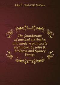 The foundations of musical aesthetics and modern pianoforte technique, by John B. McEwen and Sydney Vantyn
