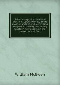 Select essays, doctrinal and practical: upon a variety of the most important and interesting subjects in divinity : including fourteen new essays on the perfections of God