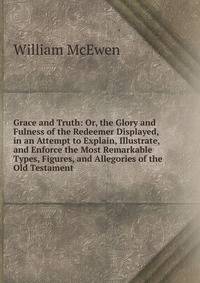 Grace and Truth: Or, the Glory and Fulness of the Redeemer Displayed, in an Attempt to Explain, Illustrate, and Enforce the Most Remarkable Types, Figures, and Allegories of the Old Testament
