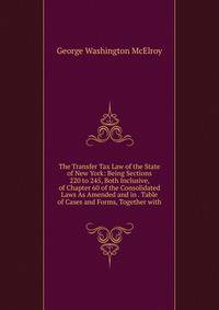 The Transfer Tax Law of the State of New York: Being Sections 220 to 245, Both Inclusive, of Chapter 60 of the Consolidated Laws As Amended and in . Table of Cases and Forms, Together with