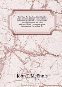 The Clan-Na-Gael and the Murder of Dr. Cronin: Being a Complete and Authentic Narrative of the Rise and Development of the Irish Revolutionary . : From Original Information Furnished Pri