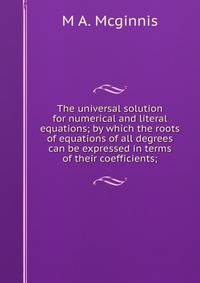 The universal solution for numerical and literal equations; by which the roots of equations of all degrees can be expressed in terms of their coefficients;