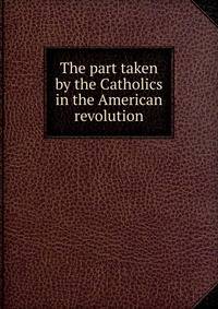 The part taken by the Catholics in the American revolution