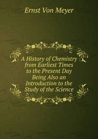 A History of Chemistry from Earliest Times to the Present Day Being Also an Introduction to the Study of the Science