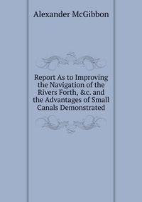 Report As to Improving the Navigation of the Rivers Forth, &amp;c. and the Advantages of Small Canals Demonstrated