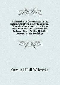 A Narrative of Occurrences in the Indian Countries of North America: Since the Connexion of the Right Hon. the Earl of Selkirk with the Hudson's Bay . : With a Detailed Account of His Lordship'