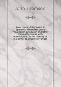 An Account of the Varioloid Epidemic: Which Has Lately Prevailed in Edinburgh and Other Parts of Scotland; with Observations On the Identity of . in a Letter to Sir James M'grigor .