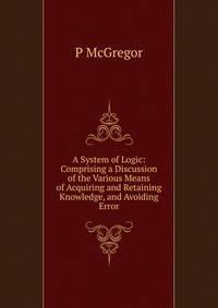 A System of Logic: Comprising a Discussion of the Various Means of Acquiring and Retaining Knowledge, and Avoiding Error