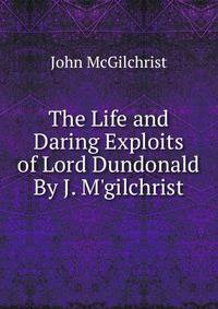 The Life and Daring Exploits of Lord Dundonald By J. M'gilchrist.