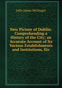 New Picture of Dublin: Comprehending a History of the City; an Accurate Account of Its Various Establishments and Institutions, Etc