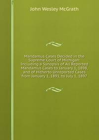Mandamus Cases Decided in the Supreme Court of Michigan: Including a Synopsis of All Reported Mandamus Cases to January 1, 1898, and of Hitherto Unreported Cases from January 1, 1891, to July 1, 1897
