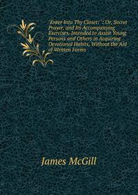 "Enter Into Thy Closet: ": Or, Secret Prayer, and Its Accompanying Exercises. Intended to Assist Young Persons and Others in Acquiring Devotional Habits, Without the Aid of Written Forms