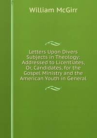 Letters Upon Divers Subjects in Theology: Addressed to Licentiates, Or, Candidates, for the Gospel Ministry and the American Youth in General