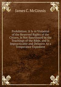 Prohibition: It Is in Violation of the Reserved Rights of the Citizen, Is Not Sanctioned by the Teachings of the Bible, and Is Impracticable and Delusive As a Temperance Expedient