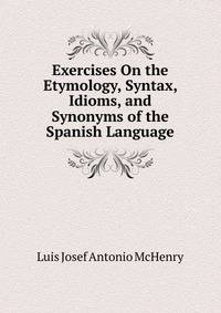 Exercises On the Etymology, Syntax, Idioms, and Synonyms of the Spanish Language