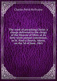 The work of preaching Christ: a charge delivered to the clergy of the Diocese of Ohio, at its forty-sixth annual convention, in St. Paul's Church, Akron, on the 3d of June, 1863