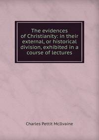 The evidences of Christianity: in their external, or historical division, exhibited in a course of lectures