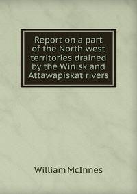 Report on a part of the North west territories drained by the Winisk and Attawapiskat rivers