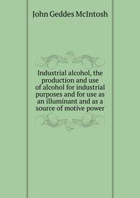 Industrial alcohol, the production and use of alcohol for industrial purposes and for use as an illuminant and as a source of motive power
