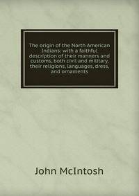 The origin of the North American Indians: with a faithful description of their manners and customs, both civil and military, their religions, languages, dress, and ornaments