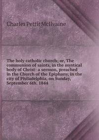 The holy catholic church; or, The communion of saints, in the mystical body of Christ: a sermon, preached in the Church of the Epiphany, in the city of Philadelphia, on Sunday, September 6th, 1844