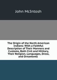 The Origin of the North American Indians: With a Faithful Description of Their Manners and Customs, Both Civil and Military, Their Religion, Languages, Dress, and Ornaments .