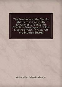 The Resources of the Sea: As Shown in the Scientific Experiments to Test the Effects of Trawling and of the Closure of Certain Areas Off the Scottish Shores