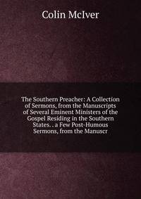 The Southern Preacher: A Collection of Sermons, from the Manuscripts of Several Eminent Ministers of the Gospel Residing in the Southern States. . a Few Post-Humous Sermons, from the Manuscr