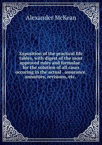Exposition of the practical life tables, with digest of the most approved rules and formulae . for the solution of all cases occuring in the actual . assurance, annuities, revisions, etc. .