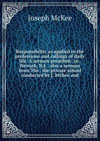 Responsibility as applied to the professions and callings of daily life. A sermon preached . in . Newark, N.J. . also a sermon from The . the private school conducted by J. McKee and