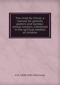The child for Christ; a manual for parents, pastors and Sunday-school workers, interested in the spiritual welfare of children