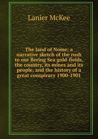 The land of Nome; a narrative sketch of the rush to our Bering Sea gold-fields, the country, its mines and its people, and the history of a great conspiracy 1900-1901