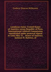 Landreau claim: United States of America versus Republic of Peru. International Arbitral Commission constituted under protocol signed in Lima May 21, . States of America. Jackson H. Ralston, of