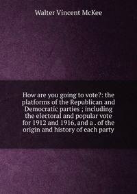 How are you going to vote?: the platforms of the Republican and Democratic parties ; including the electoral and popular vote for 1912 and 1916, and a . of the origin and history of each party