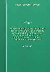 Fire prevention; a treatise and text book on making life and property safe against fire, for inspectors, fire marshals, business men, building . janitors, engineers, matrons and housekeepers