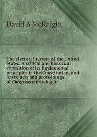 The electoral system of the United States. A critical and historical exposition of its fundamental principles in the Constitution, and of the acts and proceedings of Congress enforcing it
