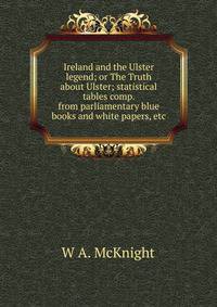 Ireland and the Ulster legend; or The Truth about Ulster; statistical tables comp. from parliamentary blue books and white papers, etc.