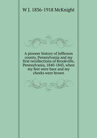 A pioneer history of Jefferson county, Pennsylvania and my first recollections of Brookville, Pennsylvania, 1840-1843, when my feet were bare and my cheeks were brown