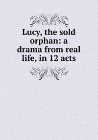 Lucy, the sold orphan: a drama from real life, in 12 acts
