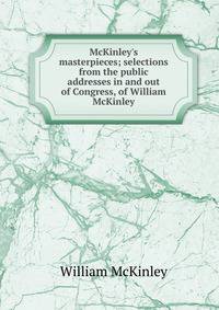 McKinley's masterpieces; selections from the public addresses in and out of Congress, of William McKinley