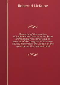 Memorial of the erection of Lackawanna County, in the State of Pennsylvania: comprising an account of the progress of the new-county movement, the . report of the speeches at the banquet held