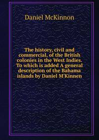 The history, civil and commercial, of the British colonies in the West Indies. To which is added A general description of the Bahama islands by Daniel M'Kinnen